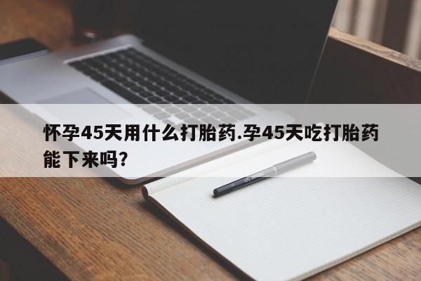 堕胎药联系方式怀孕45天用什么打胎药.孕45天吃打胎药能下来吗？