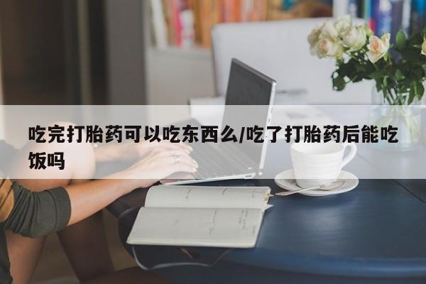 堕胎药联系方式吃完打胎药可以吃东西么/吃了打胎药后能吃饭吗