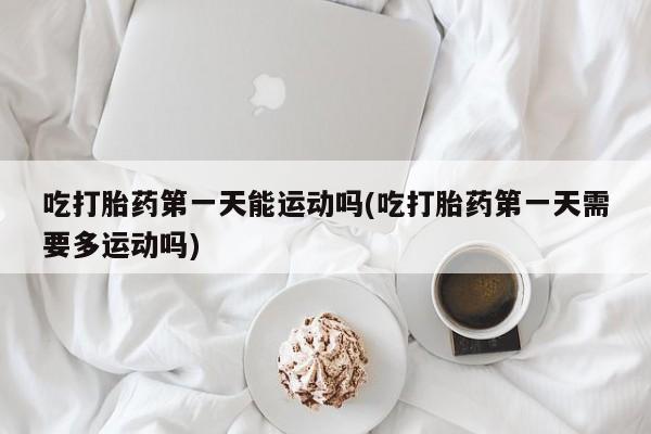 堕胎药联系方式吃打胎药第一天能运动吗(吃打胎药第一天需要多运动吗)